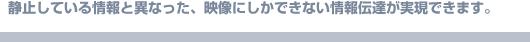 静止している情報と異なった、映像にしかできない情報伝達が実現できます。