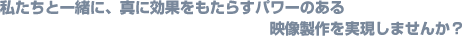 私たちと一緒に、真に効果をもたらすパワーのある映像製作を実現しませんか？